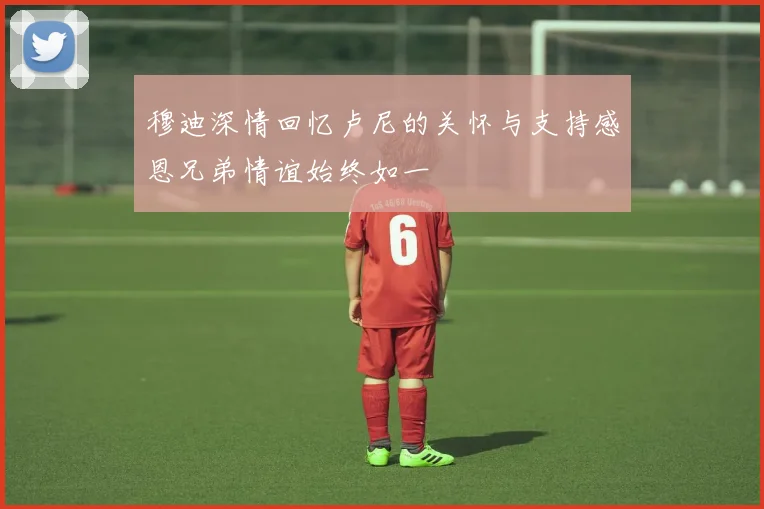穆迪深情回忆卢尼的关怀与支持感恩兄弟情谊始终如一