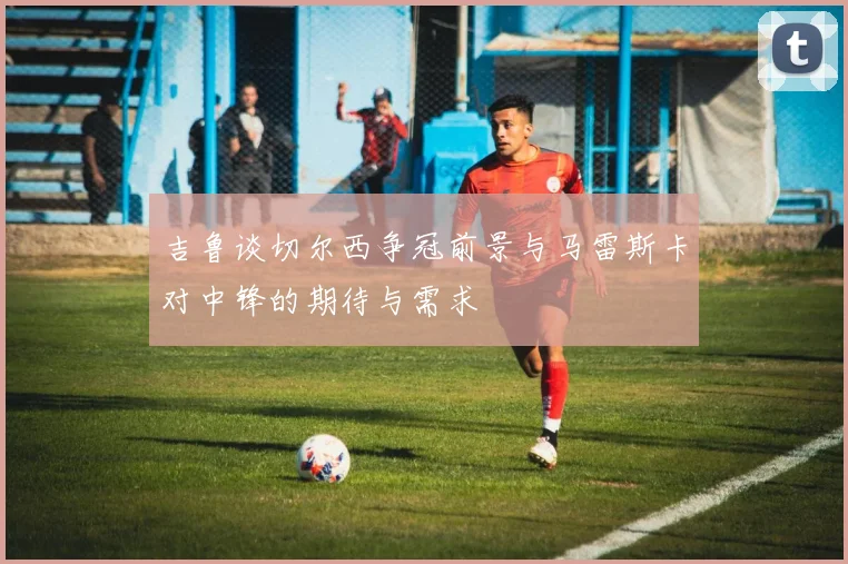 吉鲁谈切尔西争冠前景与马雷斯卡对中锋的期待与需求