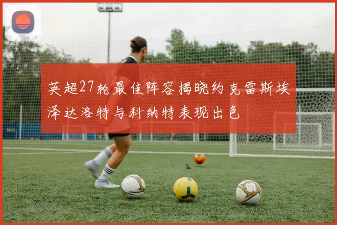 英超27轮最佳阵容揭晓约克雷斯埃泽达洛特与科纳特表现出色