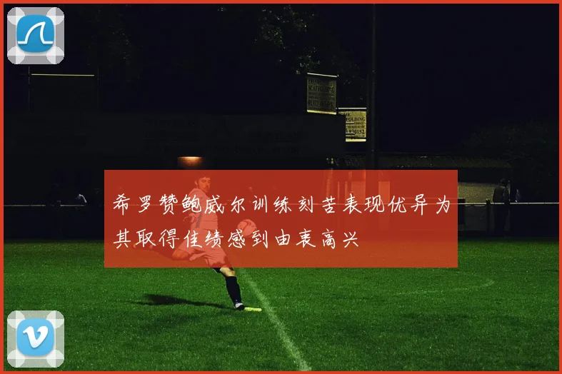 希罗赞鲍威尔训练刻苦表现优异为其取得佳绩感到由衷高兴