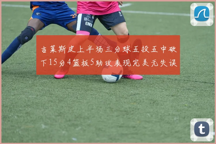 吉莱斯皮上半场三分球五投五中砍下15分4篮板5助攻表现完美无失误