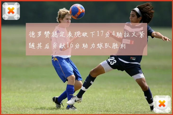 德罗赞稳定表现砍下17分4助拉文紧随其后贡献16分助力球队胜利