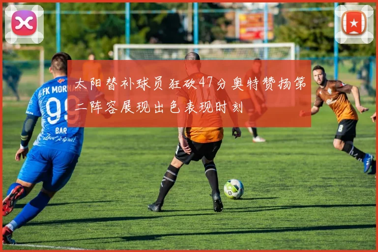 太阳替补球员狂砍47分奥特赞扬第二阵容展现出色表现时刻