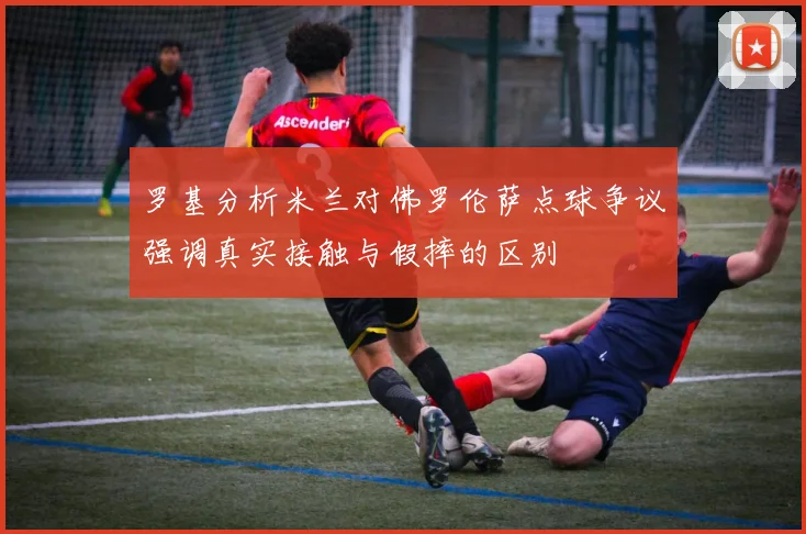 罗基分析米兰对佛罗伦萨点球争议强调真实接触与假摔的区别