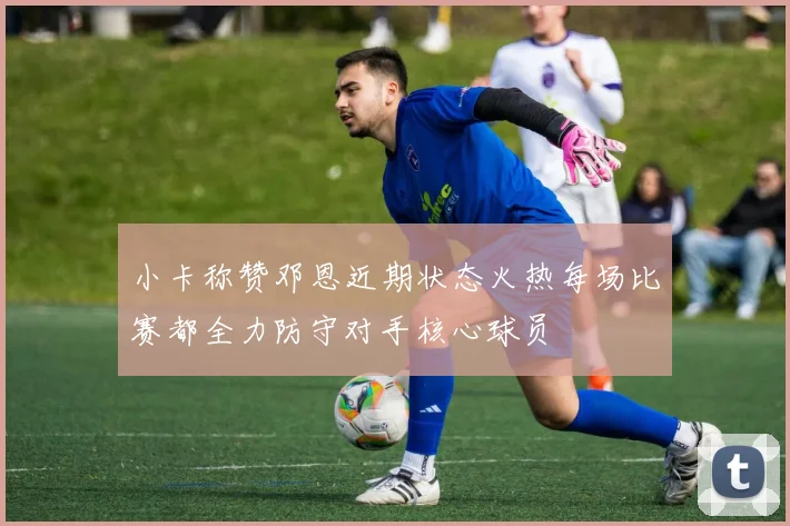 小卡称赞邓恩近期状态火热每场比赛都全力防守对手核心球员