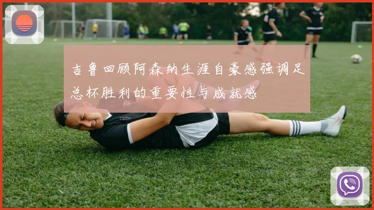 吉鲁回顾阿森纳生涯自豪感强调足总杯胜利的重要性与成就感