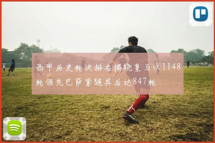 西甲历史轮次排名揭晓皇马以1148轮领先巴萨紧随其后达847轮