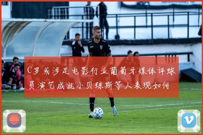 C罗或涉足电影行业葡萄牙媒体评球员演艺成就小贝琼斯等人表现如何