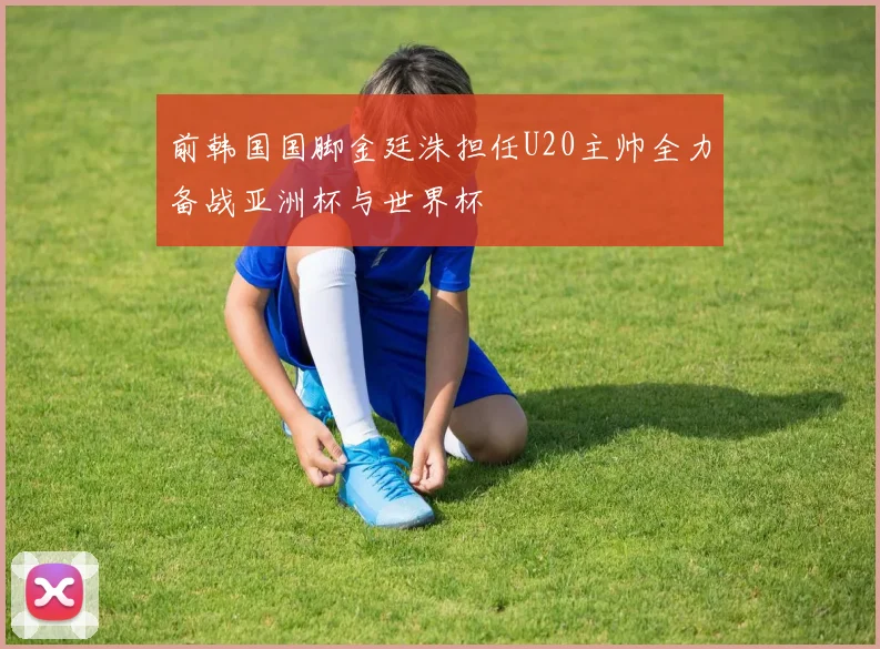 前韩国国脚金廷洙担任U20主帅全力备战亚洲杯与世界杯