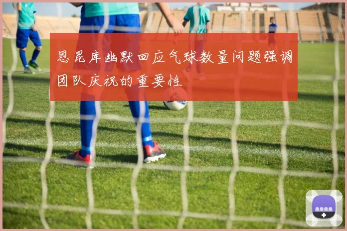 恩昆库幽默回应气球数量问题强调团队庆祝的重要性
