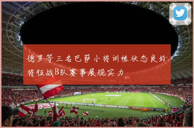 德罗等三名巴萨小将训练状态良好将征战B队赛事展现实力