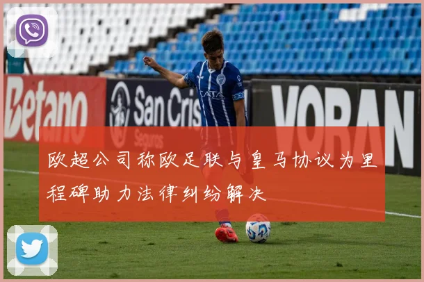 欧超公司称欧足联与皇马协议为里程碑助力法律纠纷解决