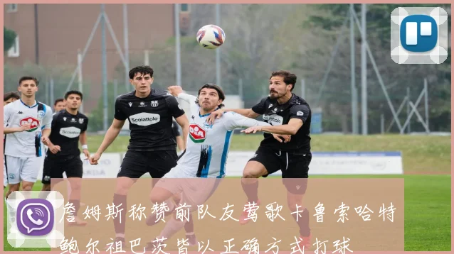 詹姆斯称赞前队友莺歌卡鲁索哈特鲍尔祖巴茨皆以正确方式打球