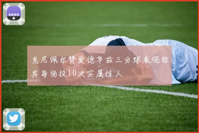 克尼佩尔赞爱德华兹三分球表现称其每场投10次实属惊人