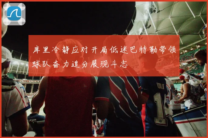 库里冷静应对开局低迷巴特勒带领球队奋力追分展现斗志