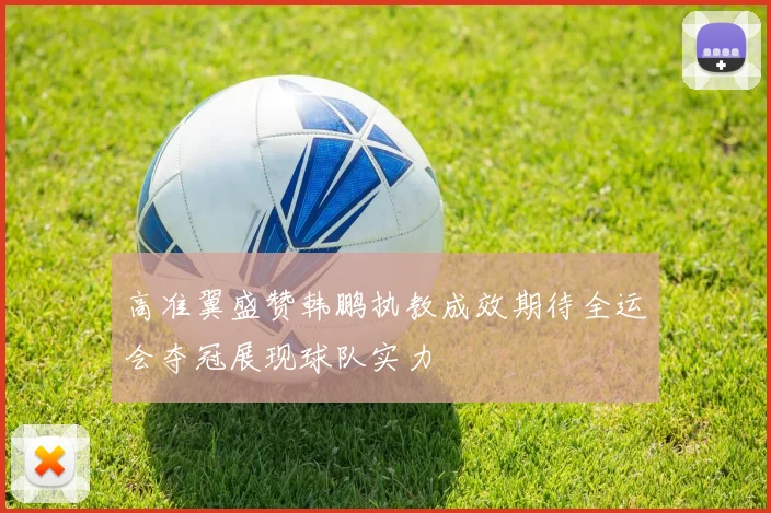 高准翼盛赞韩鹏执教成效期待全运会夺冠展现球队实力