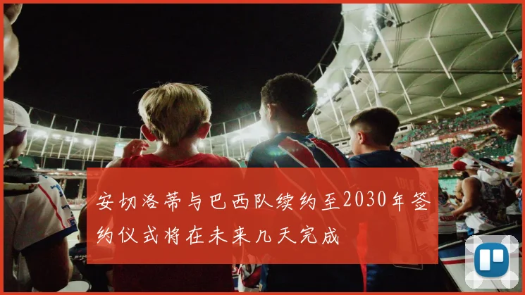 安切洛蒂与巴西队续约至2030年签约仪式将在未来几天完成