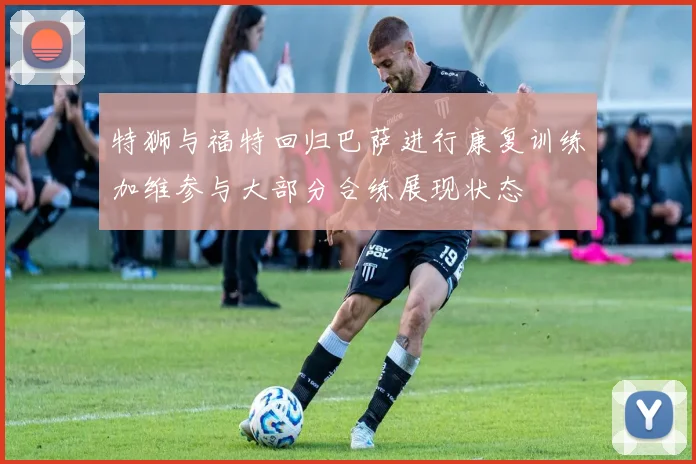 特狮与福特回归巴萨进行康复训练加维参与大部分合练展现状态