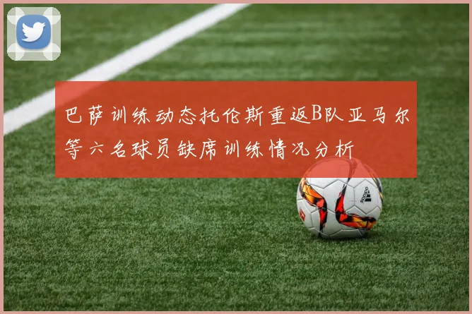 巴萨训练动态托伦斯重返B队亚马尔等六名球员缺席训练情况分析