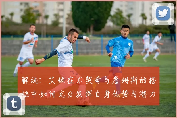 解说：艾顿在东契奇与詹姆斯的搭档中如何充分发挥自身优势与潜力