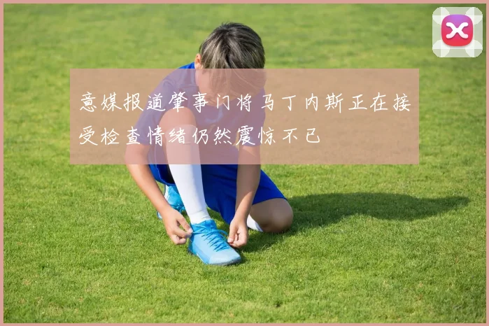 意媒报道肇事门将马丁内斯正在接受检查情绪仍然震惊不已