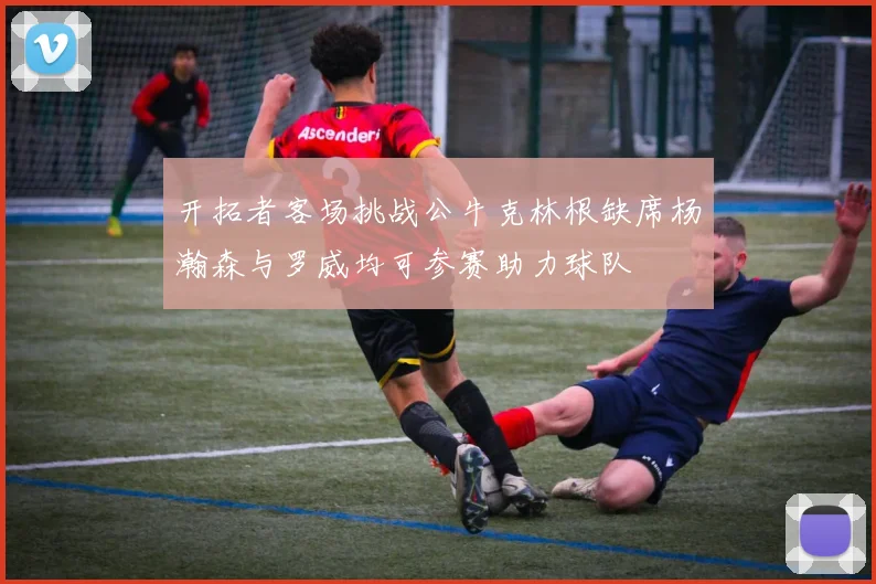 开拓者客场挑战公牛克林根缺席杨瀚森与罗威均可参赛助力球队