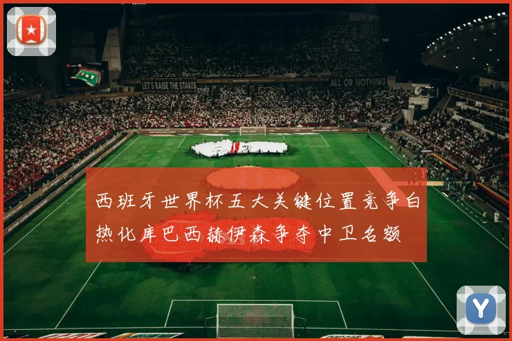 西班牙世界杯五大关键位置竞争白热化库巴西赫伊森争夺中卫名额