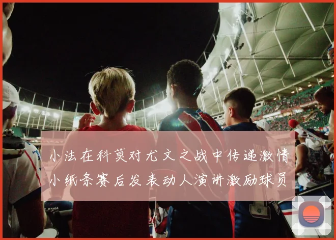 小法在科莫对尤文之战中传递激情小纸条赛后发表动人演讲激励球员士气