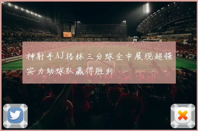 神射手AJ格林三分球全中展现超强实力助球队赢得胜利
